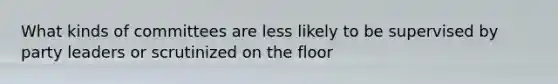 What kinds of committees are less likely to be supervised by party leaders or scrutinized on the floor