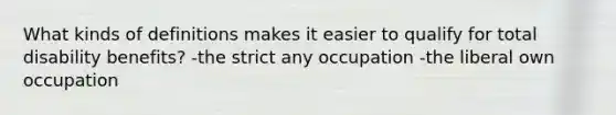 What kinds of definitions makes it easier to qualify for total disability benefits? -the strict any occupation -the liberal own occupation