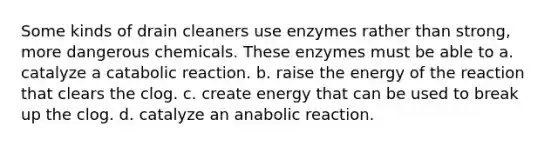 Some kinds of drain cleaners use enzymes rather than strong, more dangerous chemicals. These enzymes must be able to a. catalyze a catabolic reaction. b. raise the energy of the reaction that clears the clog. c. create energy that can be used to break up the clog. d. catalyze an anabolic reaction.