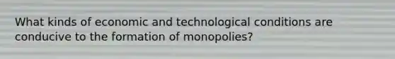 What kinds of economic and technological conditions are conducive to the formation of monopolies?