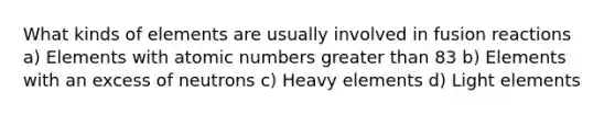 What kinds of elements are usually involved in fusion reactions a) Elements with atomic numbers greater than 83 b) Elements with an excess of neutrons c) Heavy elements d) Light elements