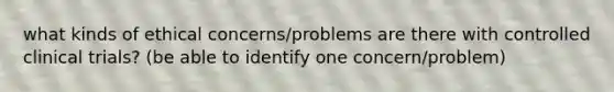 what kinds of ethical concerns/problems are there with controlled clinical trials? (be able to identify one concern/problem)