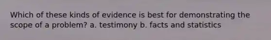 Which of these kinds of evidence is best for demonstrating the scope of a problem? a. testimony b. facts and statistics