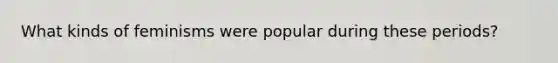 What kinds of feminisms were popular during these periods?