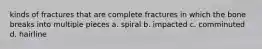 kinds of fractures that are complete fractures in which the bone breaks into multiple pieces a. spiral b. impacted c. comminuted d. hairline