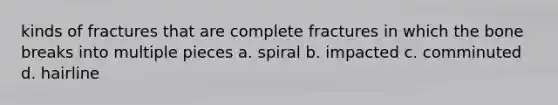 kinds of fractures that are complete fractures in which the bone breaks into multiple pieces a. spiral b. impacted c. comminuted d. hairline