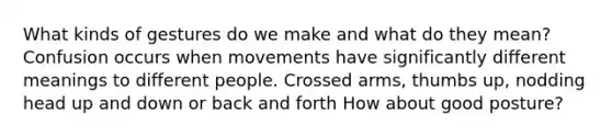 What kinds of gestures do we make and what do they mean? Confusion occurs when movements have significantly different meanings to different people. Crossed arms, thumbs up, nodding head up and down or back and forth How about good posture?