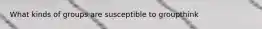 What kinds of groups are susceptible to groupthink