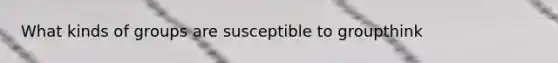 What kinds of groups are susceptible to groupthink