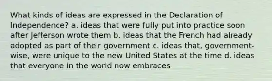 What kinds of ideas are expressed in the Declaration of Independence? a. ideas that were fully put into practice soon after Jefferson wrote them b. ideas that the French had already adopted as part of their government c. ideas that, government-wise, were unique to the new United States at the time d. ideas that everyone in the world now embraces