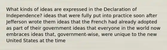 What kinds of ideas are expressed in the Declaration of Independence? ideas that were fully put into practice soon after Jefferson wrote them ideas that the French had already adopted as part of their government ideas that everyone in the world now embraces ideas that, government-wise, were unique to the new United States at the time