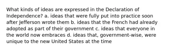 What kinds of ideas are expressed in the Declaration of Independence? a. ideas that were fully put into practice soon after Jefferson wrote them b. ideas that the French had already adopted as part of their government c. ideas that everyone in the world now embraces d. ideas that, government-wise, were unique to the new United States at the time