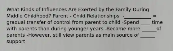 What Kinds of Influences Are Exerted by the Family During Middle Childhood? Parent - Child Relationships: -___________ = gradual transfer of control from parent to child -Spend ____ time with parents than during younger years -Become more ______of parents -However, still view parents as main source of ______ support