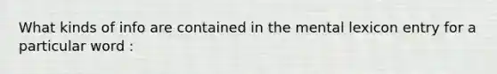 What kinds of info are contained in the mental lexicon entry for a particular word :