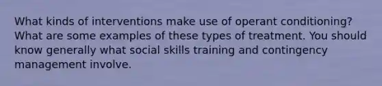 What kinds of interventions make use of operant conditioning? What are some examples of these types of treatment. You should know generally what social skills training and contingency management involve.