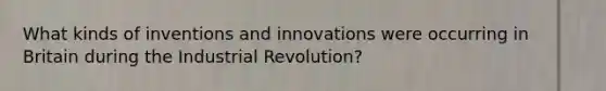 What kinds of inventions and innovations were occurring in Britain during the Industrial Revolution?