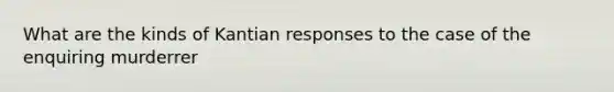 What are the kinds of Kantian responses to the case of the enquiring murderrer