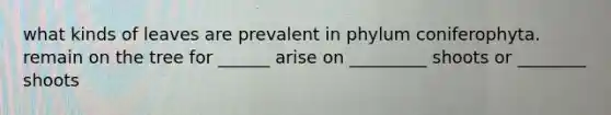 what kinds of leaves are prevalent in phylum coniferophyta. remain on the tree for ______ arise on _________ shoots or ________ shoots