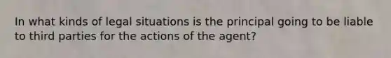 In what kinds of legal situations is the principal going to be liable to third parties for the actions of the agent?