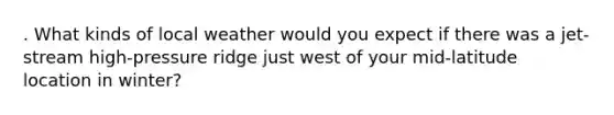 . What kinds of local weather would you expect if there was a jet-stream high-pressure ridge just west of your mid-latitude location in winter?