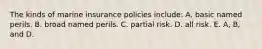 The kinds of marine insurance policies include: A. basic named perils. B. broad named perils. C. partial risk. D. all risk. E. A, B, and D.