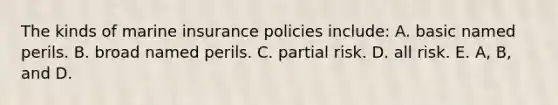 The kinds of marine insurance policies include: A. basic named perils. B. broad named perils. C. partial risk. D. all risk. E. A, B, and D.