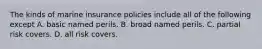 The kinds of marine insurance policies include all of the following except A. basic named perils. B. broad named perils. C. partial risk covers. D. all risk covers.