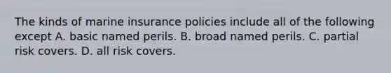 The kinds of marine insurance policies include all of the following except A. basic named perils. B. broad named perils. C. partial risk covers. D. all risk covers.