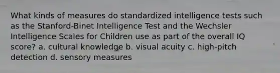 What kinds of measures do standardized intelligence tests such as the Stanford-Binet Intelligence Test and the Wechsler Intelligence Scales for Children use as part of the overall IQ score? a. cultural knowledge b. visual acuity c. high-pitch detection d. sensory measures