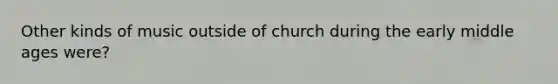 Other kinds of music outside of church during the early middle ages were?