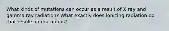 What kinds of mutations can occur as a result of X ray and gamma ray radiation? What exactly does ionizing radiation do that results in mutations?