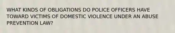 WHAT KINDS OF OBLIGATIONS DO POLICE OFFICERS HAVE TOWARD VICTIMS OF DOMESTIC VIOLENCE UNDER AN ABUSE PREVENTION LAW?