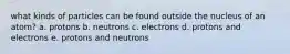 what kinds of particles can be found outside the nucleus of an atom? a. protons b. neutrons c. electrons d. protons and electrons e. protons and neutrons