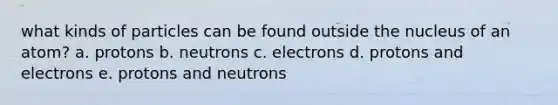 what kinds of particles can be found outside the nucleus of an atom? a. protons b. neutrons c. electrons d. protons and electrons e. protons and neutrons