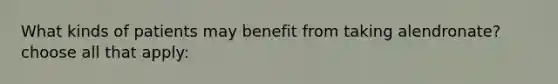 What kinds of patients may benefit from taking alendronate? choose all that apply: