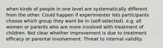 when kinds of people in one level are systematically different from the other. Could happen if experimenter lets participants choose which group they want be in (self-selected). e.g. all women or parents who are more involved with treatment of children. Not clear whether improvement is due to treatment efficacy or parental involvement. Threat to internal validity.