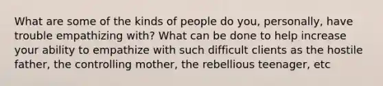 What are some of the kinds of people do you, personally, have trouble empathizing with? What can be done to help increase your ability to empathize with such difficult clients as the hostile father, the controlling mother, the rebellious teenager, etc