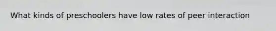 What kinds of preschoolers have low rates of peer interaction