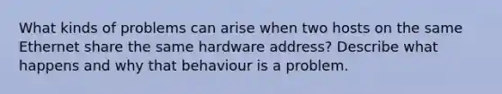 What kinds of problems can arise when two hosts on the same Ethernet share the same hardware address? Describe what happens and why that behaviour is a problem.