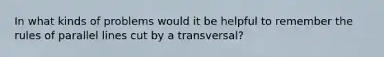 In what kinds of problems would it be helpful to remember the rules of <a href='https://www.questionai.com/knowledge/kmhV0cfzq2-parallel-lines' class='anchor-knowledge'>parallel lines</a> cut by a transversal?