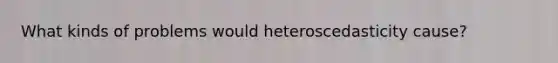 What kinds of problems would heteroscedasticity cause?