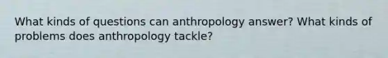 What kinds of questions can anthropology answer? What kinds of problems does anthropology tackle?