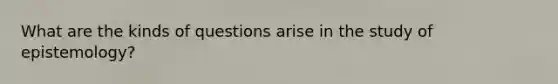 What are the kinds of questions arise in the study of epistemology?