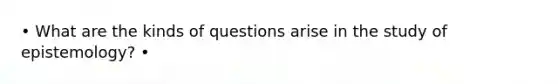 • What are the kinds of questions arise in the study of epistemology? •