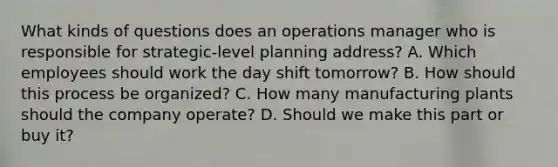 What kinds of questions does an operations manager who is responsible for strategic-level planning address? A. Which employees should work the day shift tomorrow? B. How should this process be organized? C. How many manufacturing plants should the company operate? D. Should we make this part or buy it?