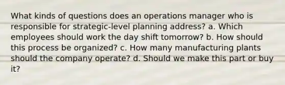 What kinds of questions does an operations manager who is responsible for strategic-level planning address? a. Which employees should work the day shift tomorrow? b. How should this process be organized? c. How many manufacturing plants should the company operate? d. Should we make this part or buy it?