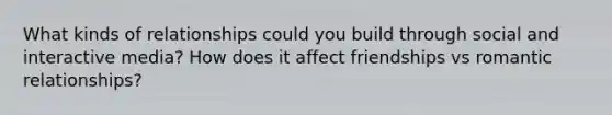 What kinds of relationships could you build through social and interactive media? How does it affect friendships vs romantic relationships?