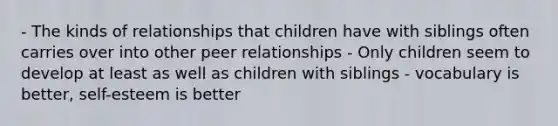 - The kinds of relationships that children have with siblings often carries over into other peer relationships - Only children seem to develop at least as well as children with siblings - vocabulary is better, self-esteem is better