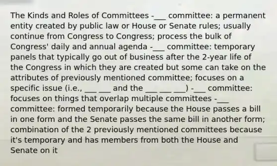 The Kinds and Roles of Committees -___ committee: a permanent entity created by public law or House or Senate rules; usually continue from Congress to Congress; process the bulk of Congress' daily and annual agenda -___ committee: temporary panels that typically go out of business after the 2-year life of the Congress in which they are created but some can take on the attributes of previously mentioned committee; focuses on a specific issue (i.e., ___ ___ and the ___ ___ ___) -___ committee: focuses on things that overlap multiple committees -___ committee: formed temporarily because the House passes a bill in one form and the Senate passes the same bill in another form; combination of the 2 previously mentioned committees because it's temporary and has members from both the House and Senate on it