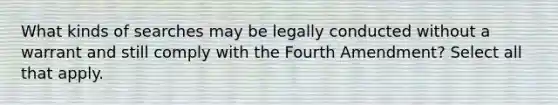 What kinds of searches may be legally conducted without a warrant and still comply with the Fourth Amendment? Select all that apply.